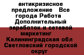 антикризисное предложение - Все города Работа » Дополнительный заработок и сетевой маркетинг   . Калининградская обл.,Светловский городской округ 